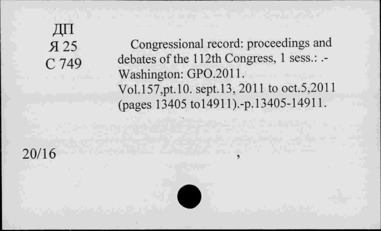 ﻿Zin 51 25 C 749
Congressional record: proceedings and debates of the 112th Congress, 1 sess.: .-Washington: GPO.2011.
Vol. 157,pt. 10. sept. 13, 2011 to oct.5,2011 (pages 13405 to 149ll).-p. 13405-14911.
20/16